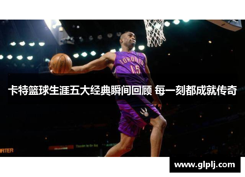 卡特篮球生涯五大经典瞬间回顾 每一刻都成就传奇 卡特篮球生涯五大经典瞬间回顾 每一刻都成就传奇