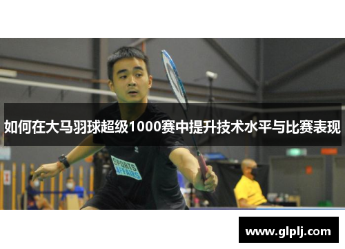 如何在大马羽球超级1000赛中提升技术水平与比赛表现 如何在大马羽球超级1000赛中提升技术水平与比赛表现