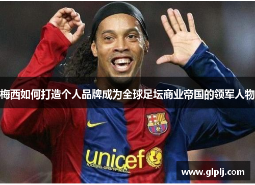梅西如何打造个人品牌成为全球足坛商业帝国的领军人物 梅西如何打造个人品牌成为全球足坛商业帝国的领军人物