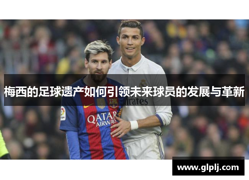 梅西的足球遗产如何引领未来球员的发展与革新