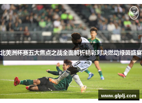 北美洲杯赛五大焦点之战全面解析精彩对决燃动绿茵盛宴