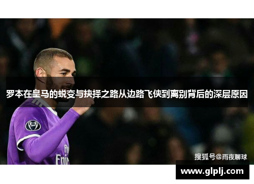 罗本在皇马的蜕变与抉择之路从边路飞侠到离别背后的深层原因
