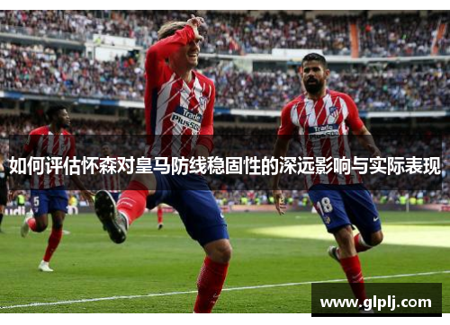 如何评估怀森对皇马防线稳固性的深远影响与实际表现